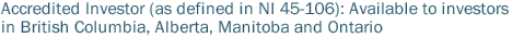 Accredited Investor (as defined in NI 45-106): Available to investors in British Columbia, Alberta and Ontario.